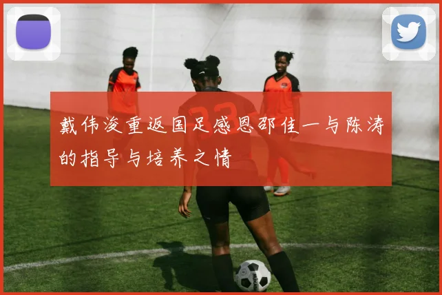 戴伟浚重返国足感恩邵佳一与陈涛的指导与培养之情