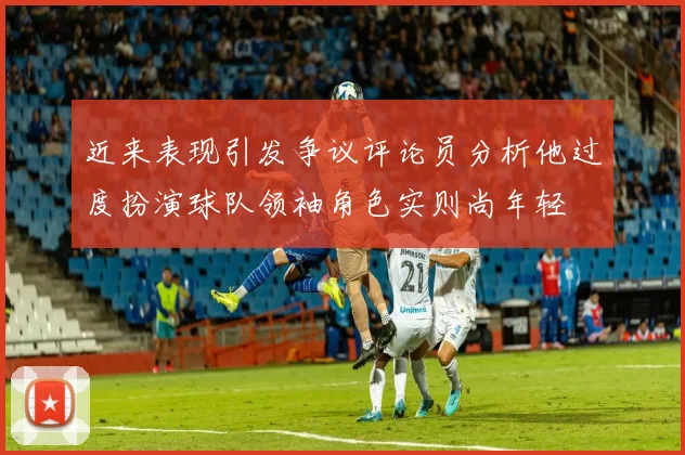 近来表现引发争议评论员分析他过度扮演球队领袖角色实则尚年轻