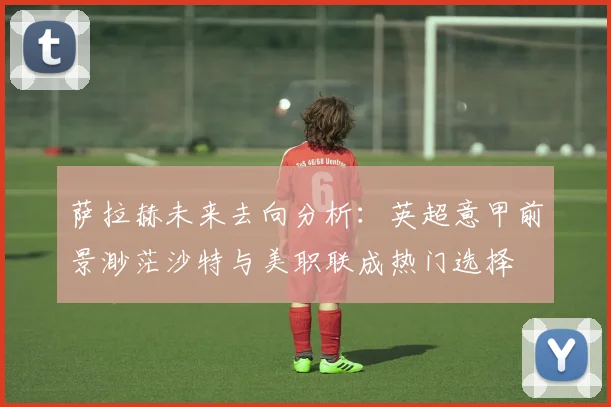 萨拉赫未来去向分析：英超意甲前景渺茫沙特与美职联成热门选择