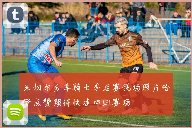 米切尔分享骑士季后赛现场照片哈登点赞期待快速回归赛场