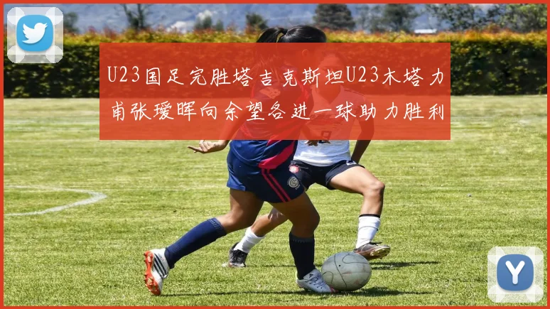U23国足完胜塔吉克斯坦U23木塔力甫张瑷晖向余望各进一球助力胜利