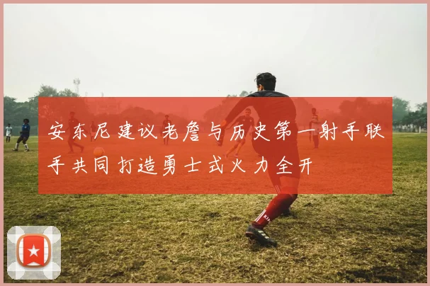 安东尼建议老詹与历史第一射手联手共同打造勇士式火力全开