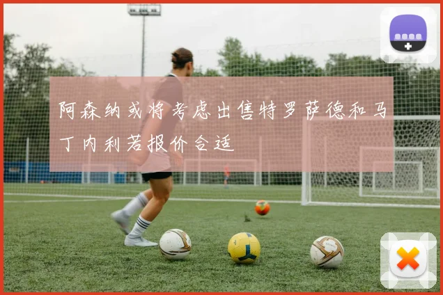 阿森纳或将考虑出售特罗萨德和马丁内利若报价合适