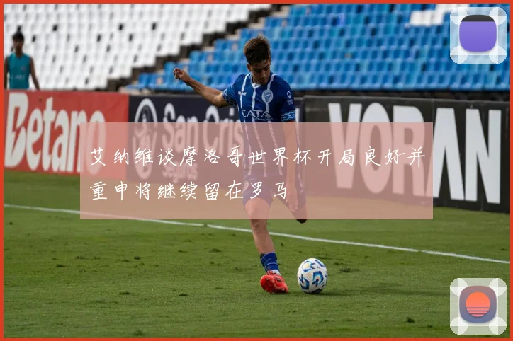 艾纳维谈摩洛哥世界杯开局良好并重申将继续留在罗马