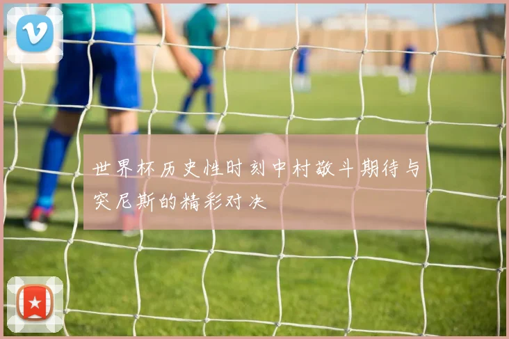 世界杯历史性时刻中村敬斗期待与突尼斯的精彩对决