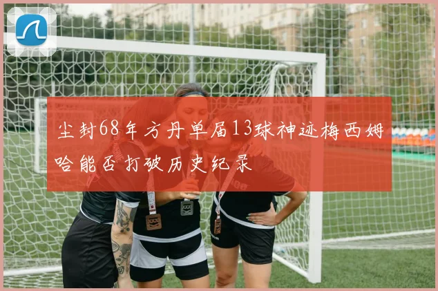 尘封68年方丹单届13球神迹梅西姆哈能否打破历史纪录